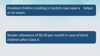 Disabled children residing in hostels may need a helper
or an aayan.
Reader allowance of RS 50 per month in case of blind
children after Class V.
 