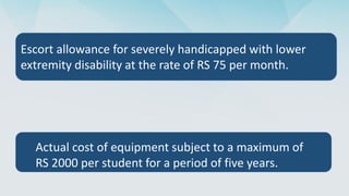 Actual cost of equipment subject to a maximum of
RS 2000 per student for a period of five years.
Escort allowance for severely handicapped with lower
extremity disability at the rate of RS 75 per month.
 