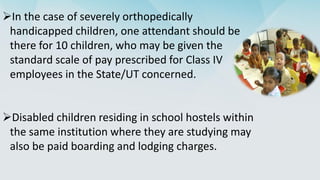 In the case of severely orthopedically
handicapped children, one attendant should be
there for 10 children, who may be given the
standard scale of pay prescribed for Class IV
employees in the State/UT concerned.
Disabled children residing in school hostels within
the same institution where they are studying may
also be paid boarding and lodging charges.
 