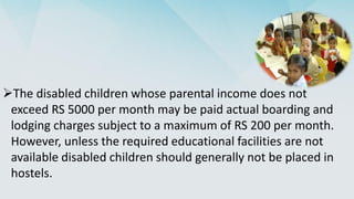 The disabled children whose parental income does not
exceed RS 5000 per month may be paid actual boarding and
lodging charges subject to a maximum of RS 200 per month.
However, unless the required educational facilities are not
available disabled children should generally not be placed in
hostels.
 