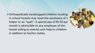 Orthopedically handicapped children residing
in school hostels may need the assistance of a
helper or an “ayah”. A special pay of RS 50 per
month is admissible to any employee of the
hostel willing to extend such help to children
in addition to his/her duties.
 