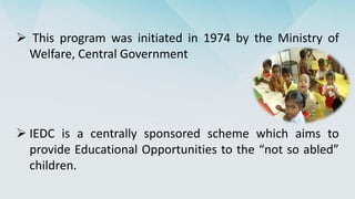 This program was initiated in 1974 by the Ministry of
Welfare, Central Government
 IEDC is a centrally sponsored scheme which aims to
provide Educational Opportunities to the “not so abled”
children.
 