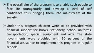  The overall aim of the program is to enable such people to
face life courageously and develop a level of self
confidence thus bringing them into mainstream of the
society
 Under this program children were to be provided with
financial support for books, stationery, school uniforms,
transportation, special equipment and aids. The state
governments were provided with 50 percent of the
financial assistance to implement this program in regular
schools
 