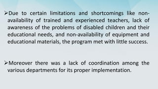 Due to certain limitations and shortcomings like non-
availability of trained and experienced teachers, lack of
awareness of the problems of disabled children and their
educational needs, and non-availability of equipment and
educational materials, the program met with little success.
Moreover there was a lack of coordination among the
various departments for its proper implementation.
 