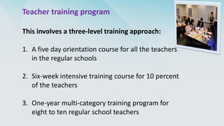 Teacher training program
This involves a three-level training approach:
1. A five day orientation course for all the teachers
in the regular schools
2. Six-week intensive training course for 10 percent
of the teachers
3. One-year multi-category training program for
eight to ten regular school teachers
 