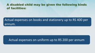 A disabled child may be given the following kinds
of facilities:
Actual expenses on books and stationery up to RS 400 per
annum.
Actual expenses on uniform up to RS 200 per annum
 
