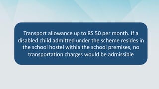 Transport allowance up to RS 50 per month. If a
disabled child admitted under the scheme resides in
the school hostel within the school premises, no
transportation charges would be admissible
 