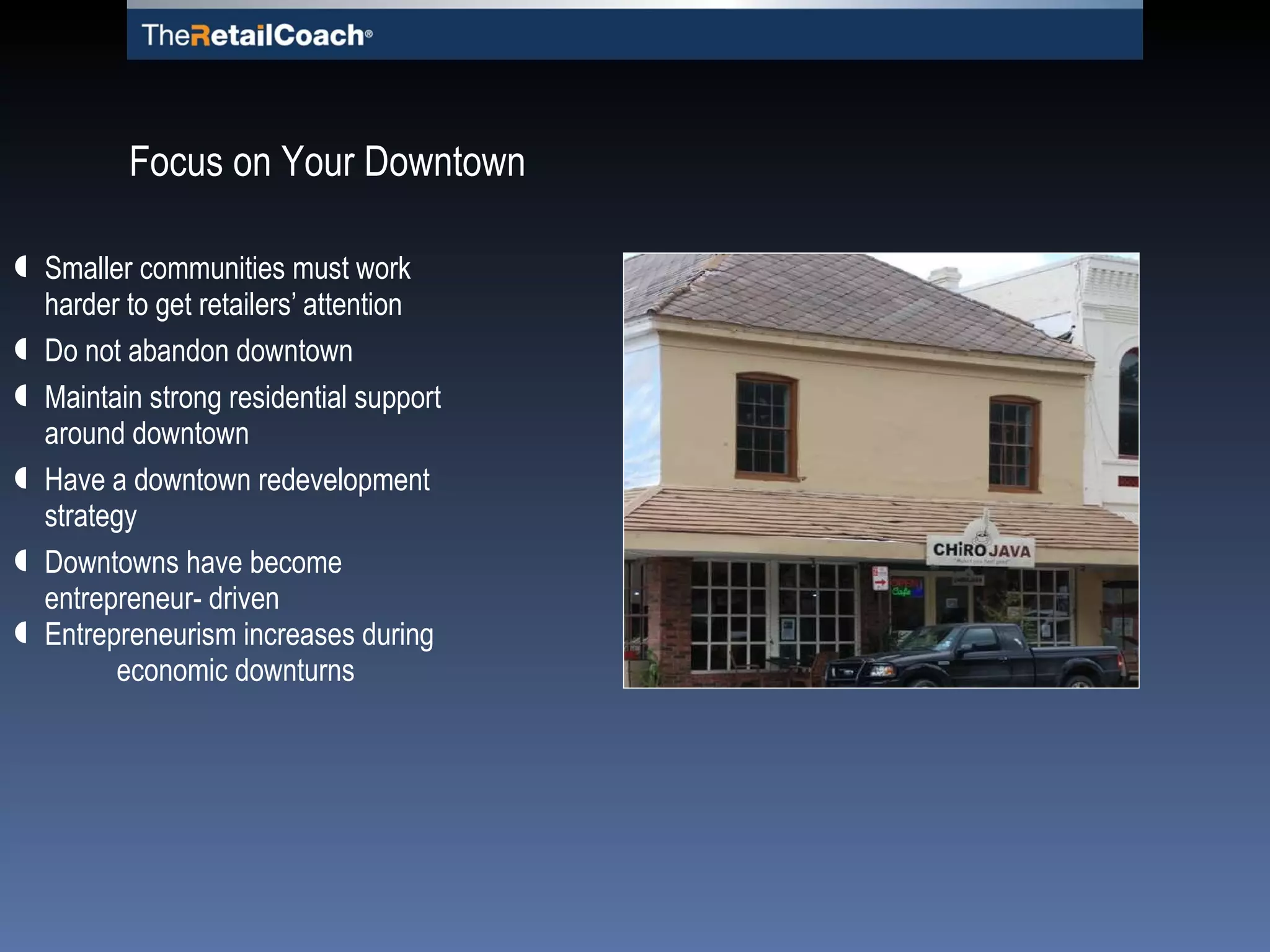 Smaller communities must work harder to get retailers’ attention Do not abandon downtown Maintain strong residential support around downtown Have a downtown redevelopment strategy Downtowns have become entrepreneur- driven Entrepreneurism increases during  economic downturns Focus on Your Downtown 