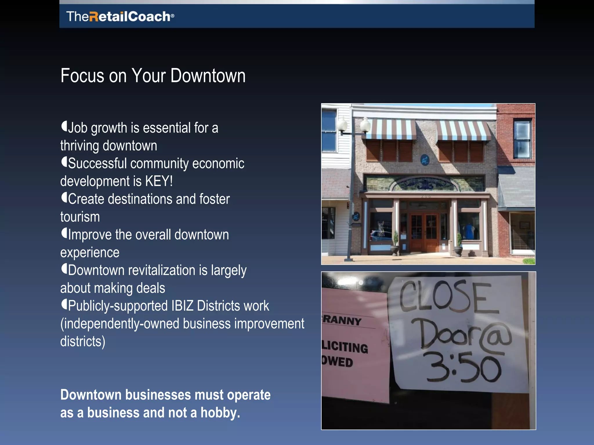Job growth is essential for a  thriving downtown Successful community economic  development is KEY! Create destinations and   foster tourism Improve the overall downtown experience Downtown revitalization is largely  about making deals Publicly-supported IBIZ Districts work (independently-owned business improvement districts) Downtown businesses must operate  as a business and not a hobby. Focus on Your Downtown 