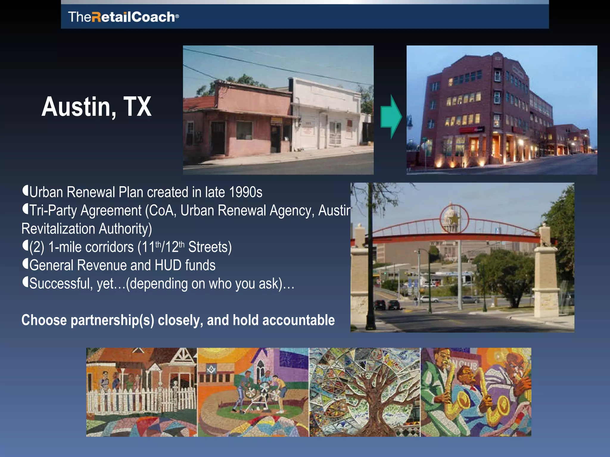 Urban Renewal Plan created in late 1990s Tri-Party Agreement (CoA, Urban Renewal Agency, Austin Revitalization Authority) (2) 1-mile corridors (11 th /12 th  Streets) General Revenue and HUD funds Successful, yet…(depending on who you ask)… Choose partnership(s) closely, and hold accountable Austin, TX 