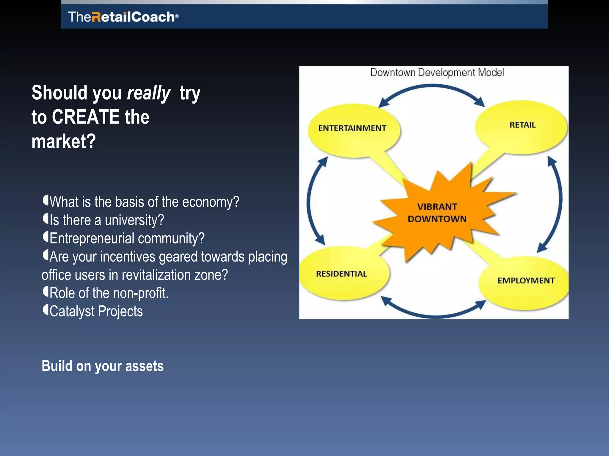 What is the basis of the economy? Is there a university?  Entrepreneurial community? Are your incentives geared towards placing office users in revitalization zone? Role of the non-profit. Catalyst Projects Build on your assets Should you  really  try to CREATE the market? 