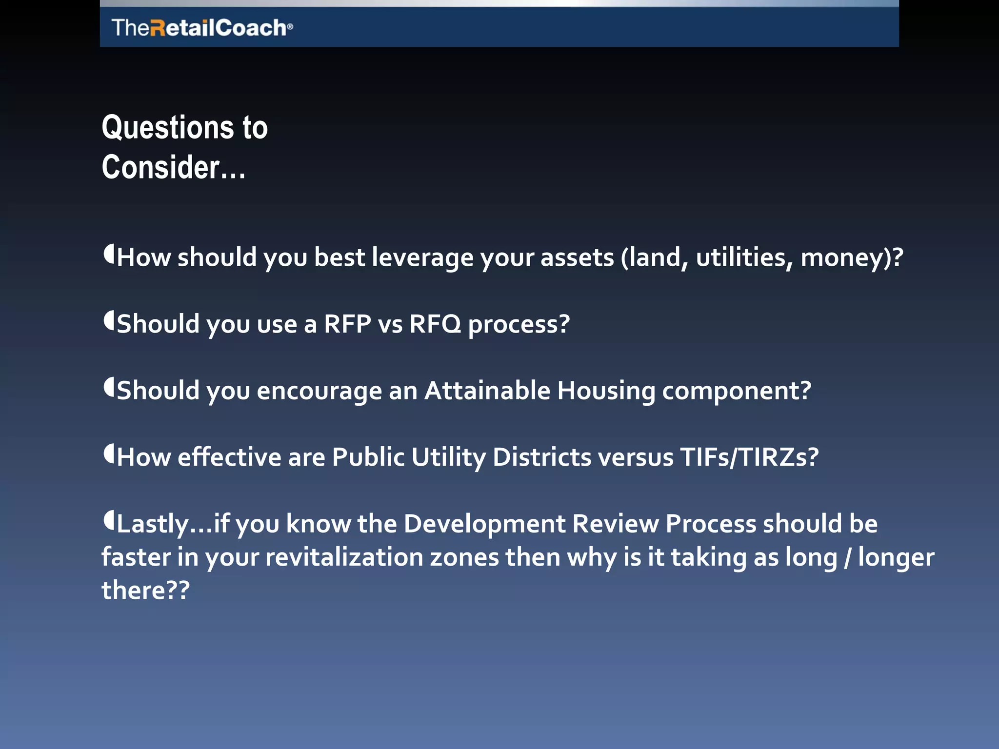How should you best leverage your assets (land, utilities, money)? Should you use a RFP vs RFQ process? Should you encourage an Attainable Housing component? How effective are Public Utility Districts versus TIFs/TIRZs?  Lastly…if you know the Development Review Process should be faster in your revitalization zones then why is it taking as long / longer there?? Questions to Consider… 