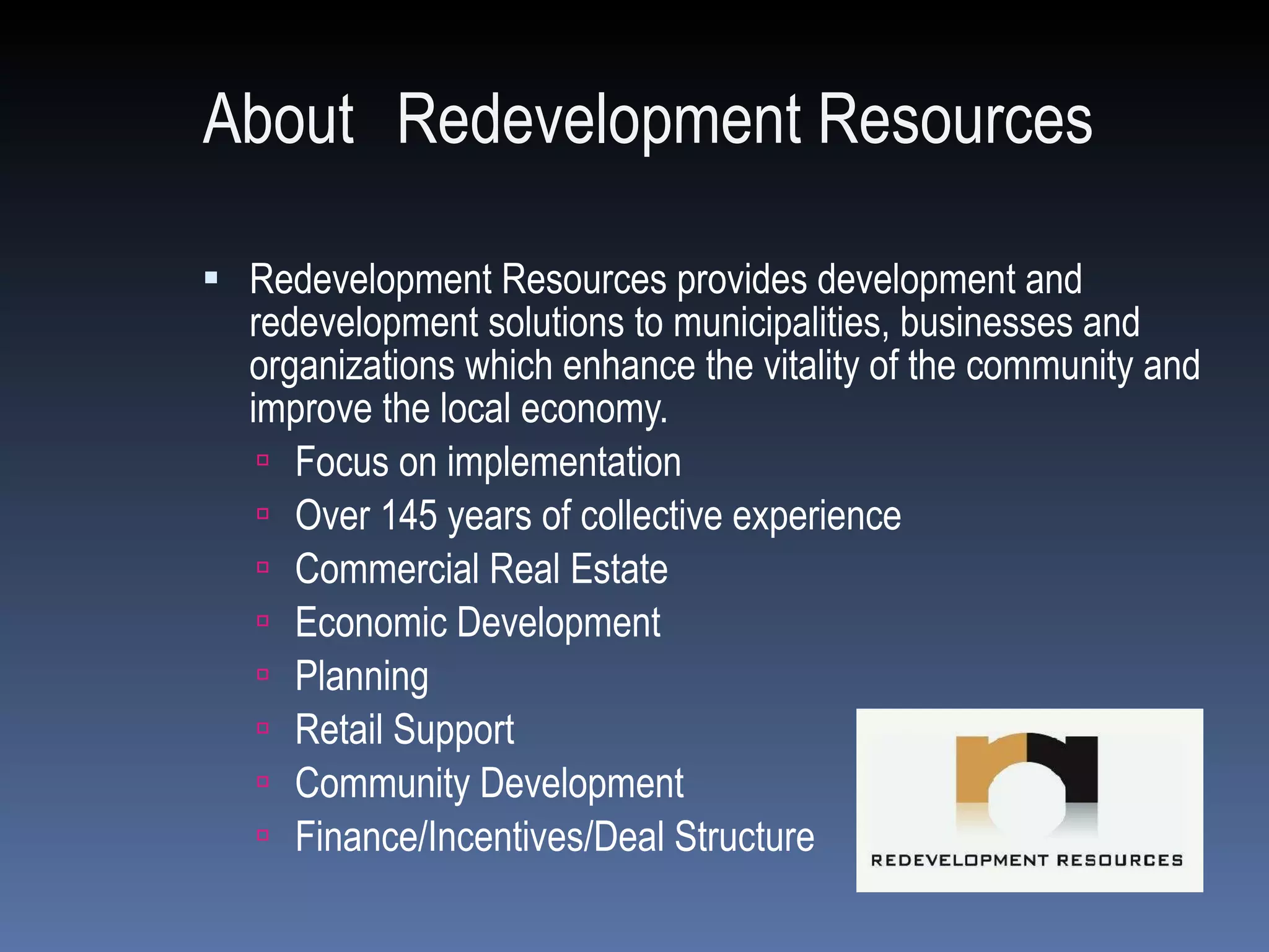 About   Redevelopment Resources Redevelopment Resources provides development and redevelopment solutions to municipalities, businesses and organizations which enhance the vitality of the community and improve the local economy.  Focus on implementation Over 145 years of collective experience Commercial Real Estate Economic Development Planning Retail Support Community Development Finance/Incentives/Deal Structure 