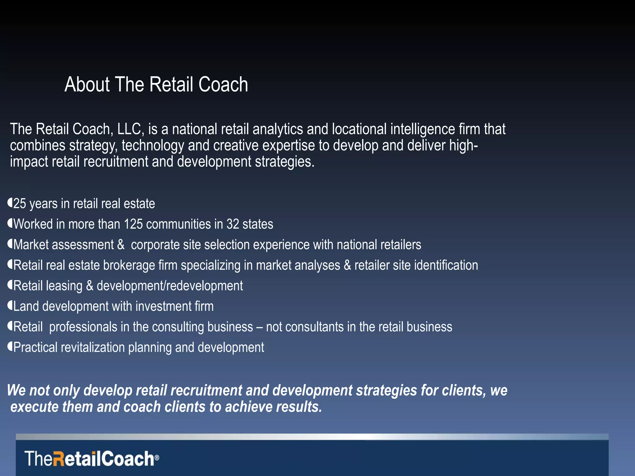 The Retail Coach, LLC, is a national retail analytics and locational intelligence firm that combines strategy, technology and creative expertise to develop and deliver high-impact retail recruitment and development strategies.  25 years in retail real estate Worked in more than 125 communities in 32 states Market assessment &  corporate site selection experience with national retailers Retail real estate brokerage firm specializing in market analyses & retailer site identification Retail leasing & development/redevelopment Land development with investment firm  Retail  professionals in the consulting business – not consultants in the retail business Practical revitalization planning and development We not only develop retail recruitment and development strategies for clients, we execute them and coach clients to achieve results. About The Retail Coach   