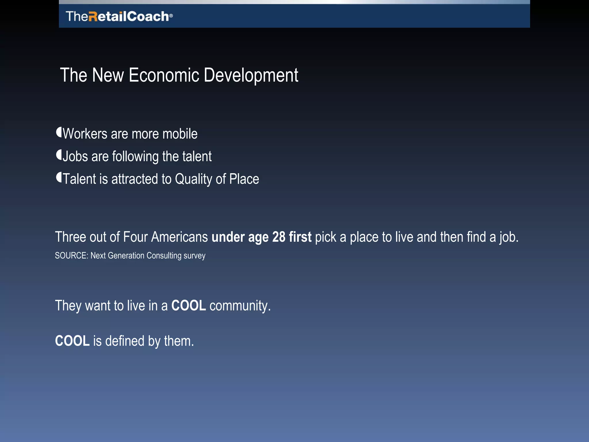 Workers are more mobile Jobs are following the talent Talent is attracted to Quality of Place Three out of Four Americans  under age 28 first  pick a place to live and then find a job. SOURCE: Next Generation Consulting survey They want to live in a   COOL   community. COOL  is defined by them. The New Economic Development 