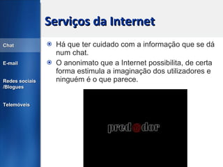 Serviços da Internet Há que ter cuidado com a informação que se dá num chat. O anonimato que a Internet possibilita, de certa forma estimula a imaginação dos utilizadores e ninguém é o que parece. Chat E-mail Redes sociais /Blogues Telemóveis 