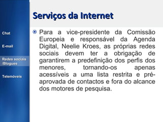 Serviços da Internet Para a vice-presidente da Comissão Europeia e responsável da Agenda Digital, Neelie Kroes, as próprias redes sociais devem ter a obrigação de garantirem a predefinição dos perfis dos menores, tornando-os apenas acessíveis a uma lista restrita e pré-aprovada de contactos e fora do alcance dos motores de pesquisa. Chat E-mail Redes sociais /Blogues Telemóveis 
