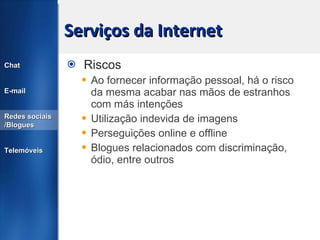 Serviços da Internet Riscos Ao fornecer informação pessoal, há o risco da mesma acabar nas mãos de estranhos com más intenções Utilização indevida de imagens Perseguições online e offline Blogues relacionados com discriminação, ódio, entre outros Chat E-mail Redes sociais /Blogues Telemóveis 