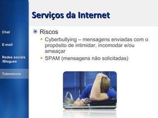 Serviços da Internet Riscos Cyberbullying – mensagens enviadas com o propósito de intimidar, incomodar e/ou ameaçar SPAM (mensagens não solicitadas) Chat E-mail Redes sociais /Blogues Telemóveis 