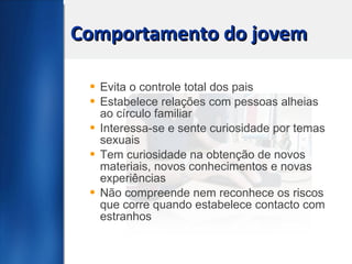 Comportamento do jovem Evita o controle total dos pais Estabelece relações com pessoas alheias ao círculo familiar Interessa-se e sente curiosidade por temas sexuais Tem curiosidade na obtenção de novos materiais, novos conhecimentos e novas experiências Não compreende nem reconhece os riscos que corre quando estabelece contacto com estranhos 