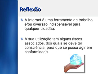 Reflexão A Internet é uma ferramenta de trabalho e/ou diversão indispensável para qualquer cidadão.  A sua utilização tem alguns riscos associados, dos quais se deve ter consciência, para que se possa agir em conformidade.  