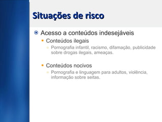 Situações de risco Acesso a conteúdos indesejáveis Conteúdos ilegais Pornografia infantil, racismo, difamação, publicidade sobre drogas ilegais, ameaças. Conteúdos nocivos Pornografia e linguagem para adultos, violência, informação sobre seitas. 