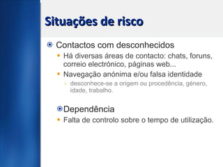 Situações de risco Contactos com desconhecidos Há diversas áreas de contacto: chats, foruns, correio electrónico, páginas web... Navegação anónima e/ou falsa identidade  desconhece-se a origem ou procedência, género, idade, trabalho. Dependência Falta de controlo sobre o tempo de utilização. 