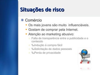 Situações de risco Comércio Os mais jovens são muito  influenciáveis. Gostam de comprar pela Internet. Atenção ao marketing abusivo: Falta de transparência entre a publicidade e o conteúdo ‰ Indução à compra fácil ‰ Solicitação de dados pessoais  ‰ Perda de privacidade 