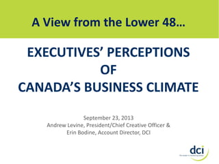 A View from the Lower 48…

EXECUTIVES’ PERCEPTIONS
OF
CANADA’S BUSINESS CLIMATE
September 23, 2013
Andrew Levine, President/Chief Creative Officer &
Erin Bodine, Account Director, DCI

 