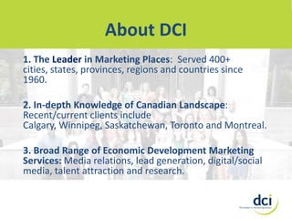 About DCI
DCI
About
1. The Leader in Marketing Places: Served 400+
cities, states, provinces, regions and countries since
1960.
2. In-depth Knowledge of Canadian Landscape:
Recent/current clients include
Calgary, Winnipeg, Saskatchewan, Toronto and Montreal.
3. Broad Range of Economic Development Marketing
Services: Media relations, lead generation, digital/social
media, talent attraction and research.

 