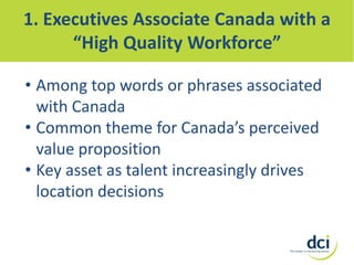 1. Executives Associate Canada with a
“High Quality Workforce”
• Among top words or phrases associated
with Canada
• Common theme for Canada’s perceived
value proposition
• Key asset as talent increasingly drives
location decisions

 