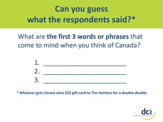 Can you guess
what the respondents said?*
What are the first 3 words or phrases that
come to mind when you think of Canada?
1. _______________________
2. _______________________
3. _______________________
* Whoever gets closest wins $25 gift card to Tim Hortons for a double-double

 