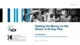 icf.com
A p r i l 2 0 , 2 0 2 0
Getting the Money on the
Street: A 45 Day Plan
Sue Southon
Senior Technical Specialist, Disaster Management Division
 