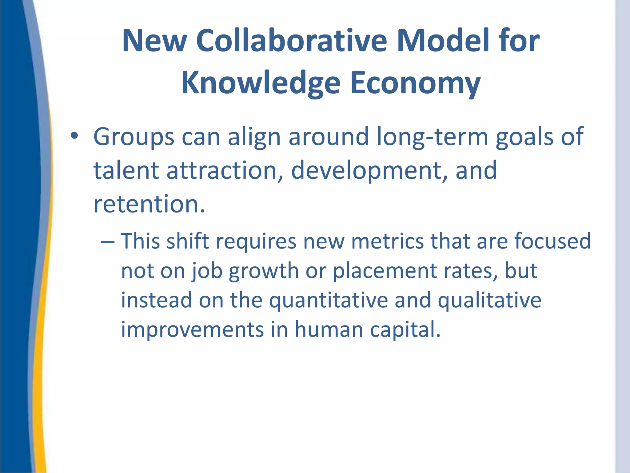 New Collaborative Model for
Knowledge Economy
• Groups can align around long-term goals of
talent attraction, development, and
retention.
– This shift requires new metrics that are focused
not on job growth or placement rates, but
instead on the quantitative and qualitative
improvements in human capital.
 