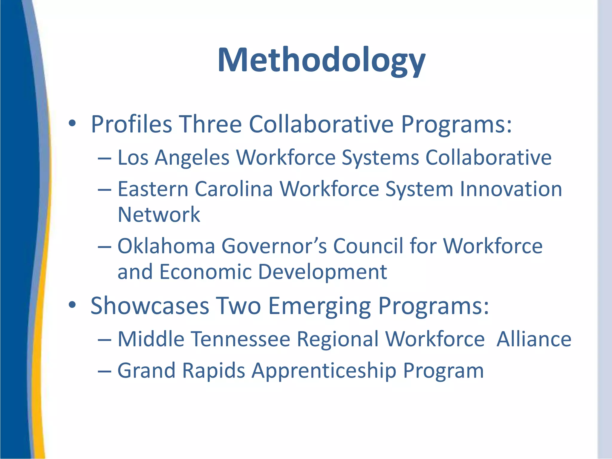 • Profiles Three Collaborative Programs:
– Los Angeles Workforce Systems Collaborative
– Eastern Carolina Workforce System Innovation
Network
– Oklahoma Governor’s Council for Workforce
and Economic Development
• Showcases Two Emerging Programs:
– Middle Tennessee Regional Workforce Alliance
– Grand Rapids Apprenticeship Program
Methodology
 