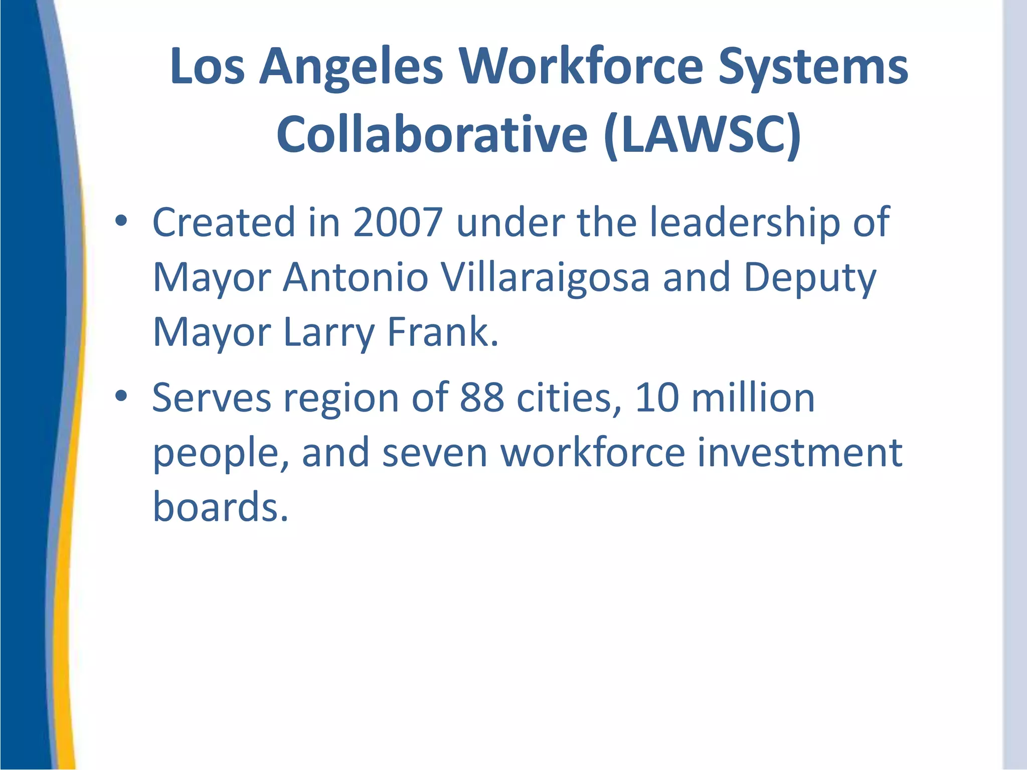 Los Angeles Workforce Systems
Collaborative (LAWSC)
• Created in 2007 under the leadership of
Mayor Antonio Villaraigosa and Deputy
Mayor Larry Frank.
• Serves region of 88 cities, 10 million
people, and seven workforce investment
boards.
 