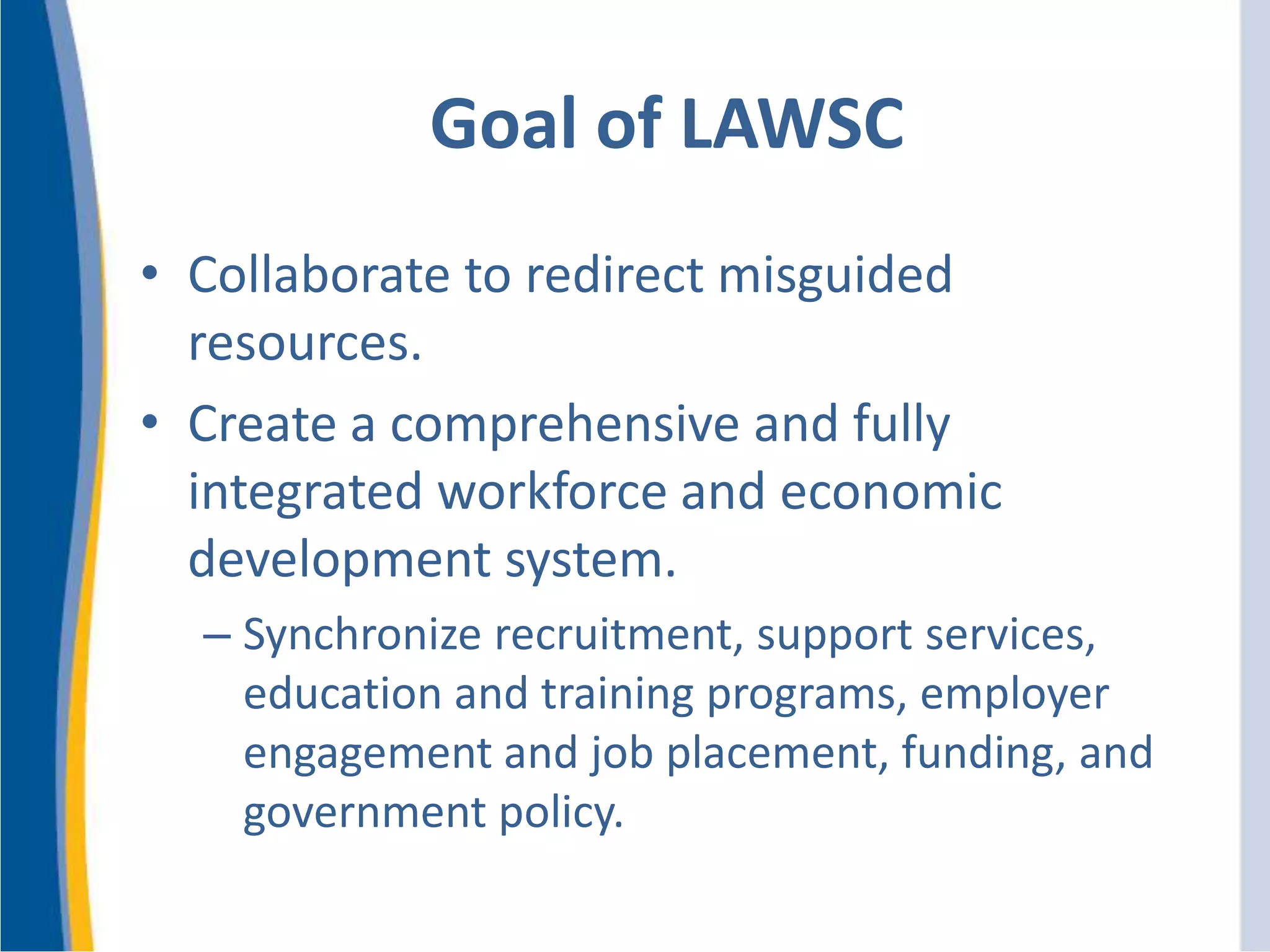 Goal of LAWSC
• Collaborate to redirect misguided
resources.
• Create a comprehensive and fully
integrated workforce and economic
development system.
– Synchronize recruitment, support services,
education and training programs, employer
engagement and job placement, funding, and
government policy.
 