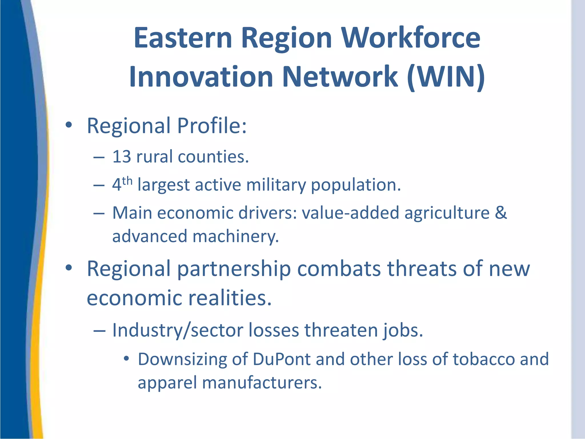 Eastern Region Workforce
Innovation Network (WIN)
• Regional Profile:
– 13 rural counties.
– 4th largest active military population.
– Main economic drivers: value-added agriculture &
advanced machinery.
• Regional partnership combats threats of new
economic realities.
– Industry/sector losses threaten jobs.
• Downsizing of DuPont and other loss of tobacco and
apparel manufacturers.
 