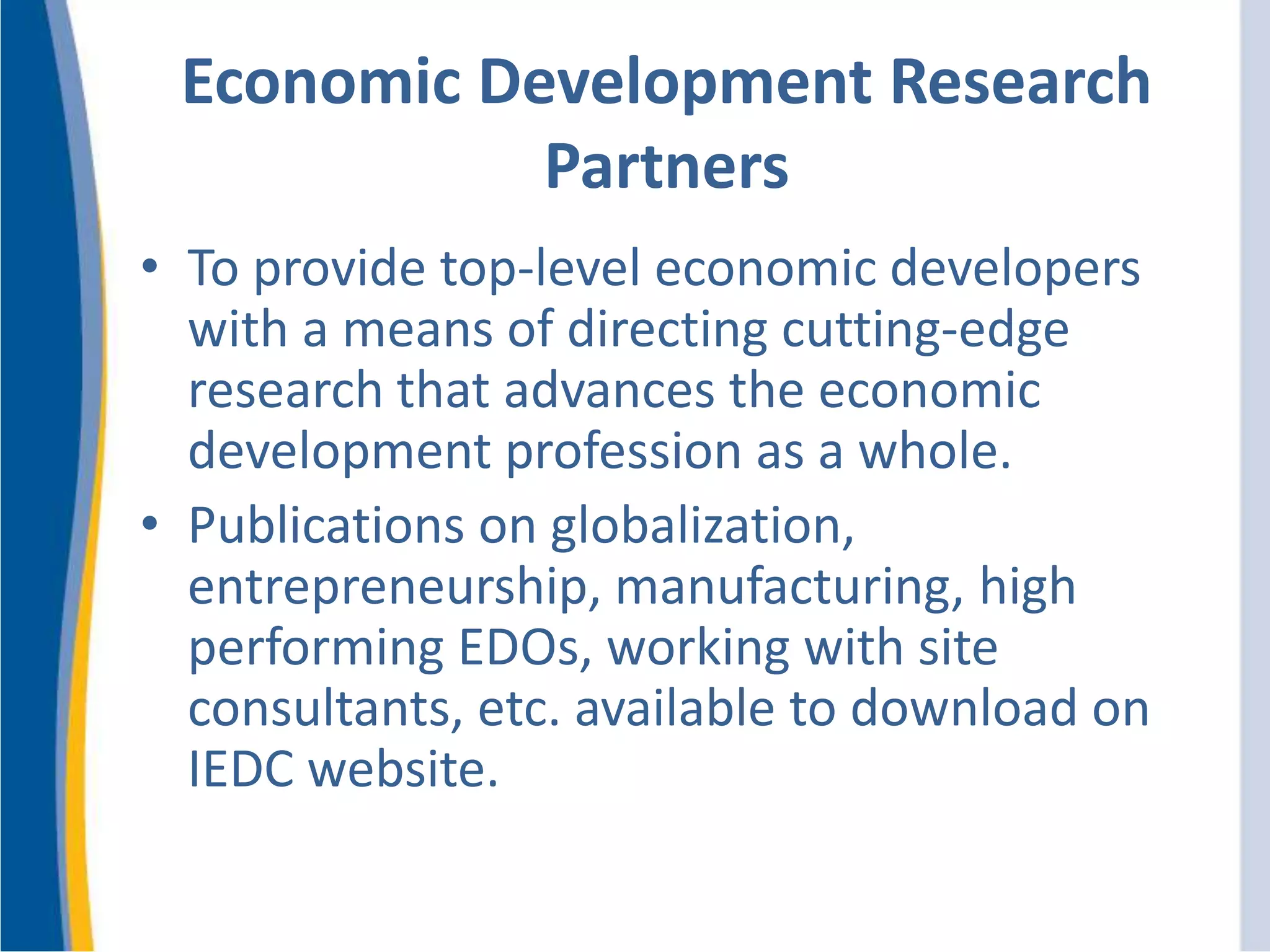 Economic Development Research
Partners
• To provide top-level economic developers
with a means of directing cutting-edge
research that advances the economic
development profession as a whole.
• Publications on globalization,
entrepreneurship, manufacturing, high
performing EDOs, working with site
consultants, etc. available to download on
IEDC website.
 