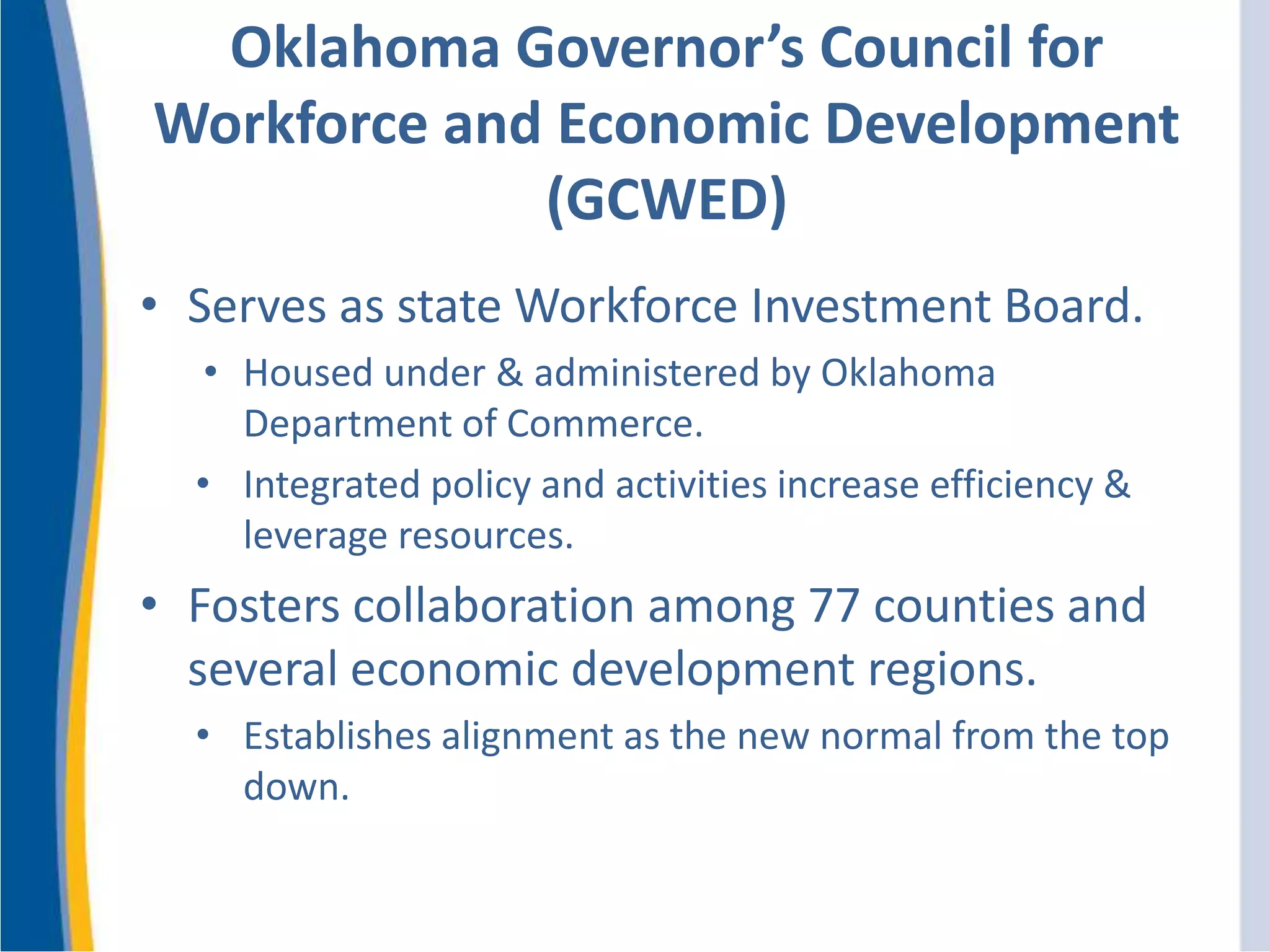 Oklahoma Governor’s Council for
Workforce and Economic Development
(GCWED)
• Serves as state Workforce Investment Board.
• Housed under & administered by Oklahoma
Department of Commerce.
• Integrated policy and activities increase efficiency &
leverage resources.
• Fosters collaboration among 77 counties and
several economic development regions.
• Establishes alignment as the new normal from the top
down.
 