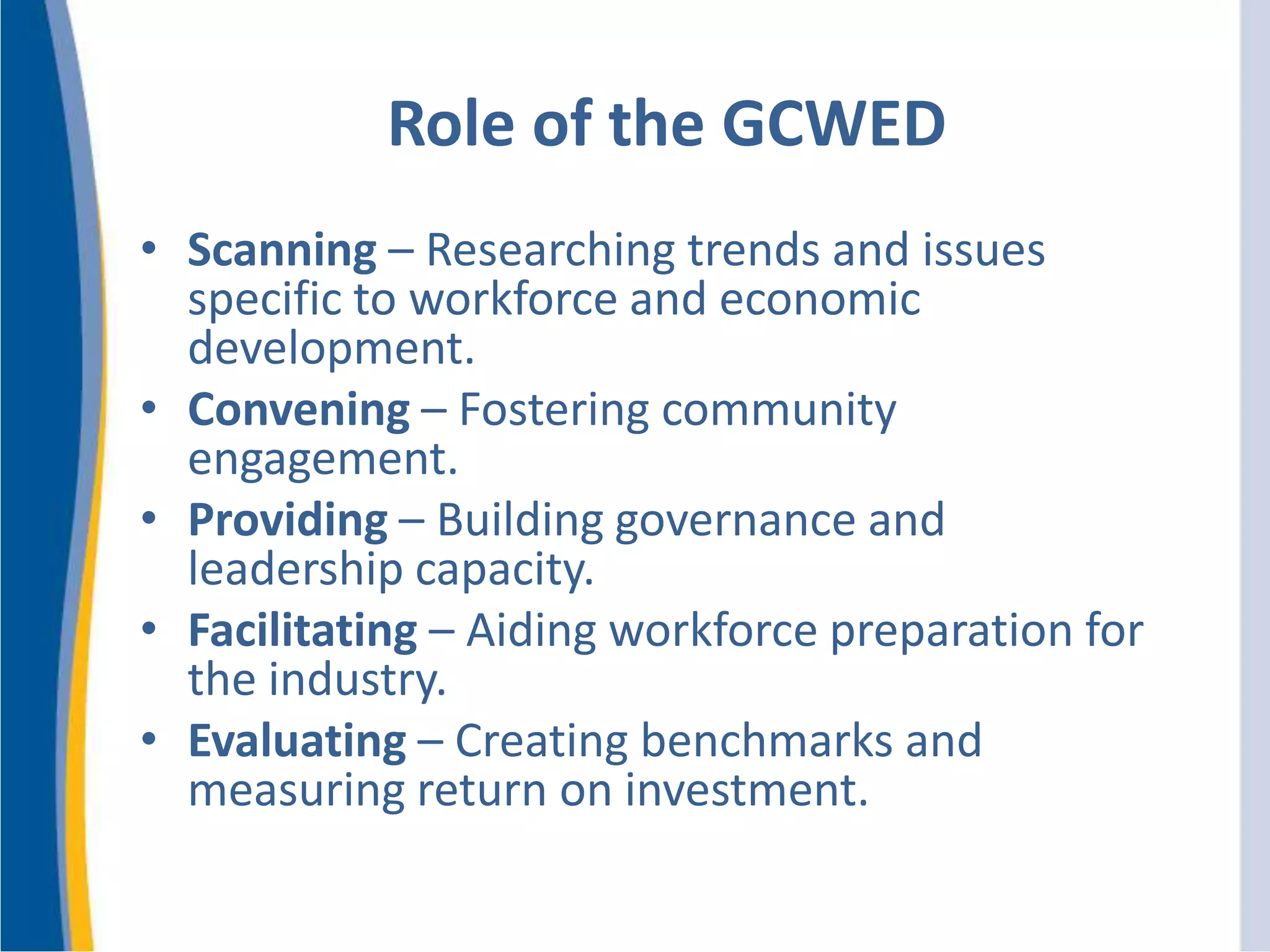 Role of the GCWED
• Scanning – Researching trends and issues
specific to workforce and economic
development.
• Convening – Fostering community
engagement.
• Providing – Building governance and
leadership capacity.
• Facilitating – Aiding workforce preparation for
the industry.
• Evaluating – Creating benchmarks and
measuring return on investment.
 