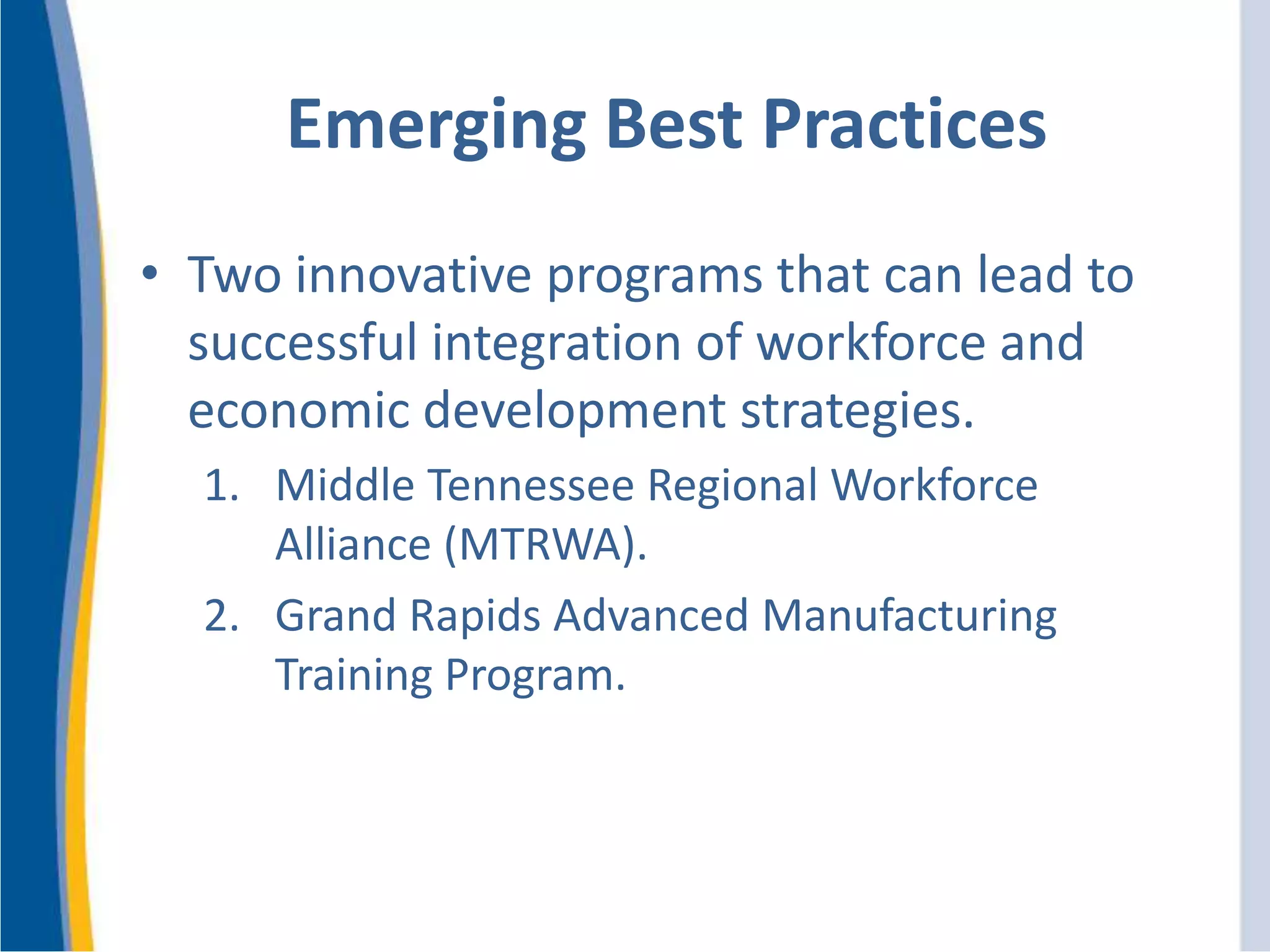 Emerging Best Practices
• Two innovative programs that can lead to
successful integration of workforce and
economic development strategies.
1. Middle Tennessee Regional Workforce
Alliance (MTRWA).
2. Grand Rapids Advanced Manufacturing
Training Program.
 