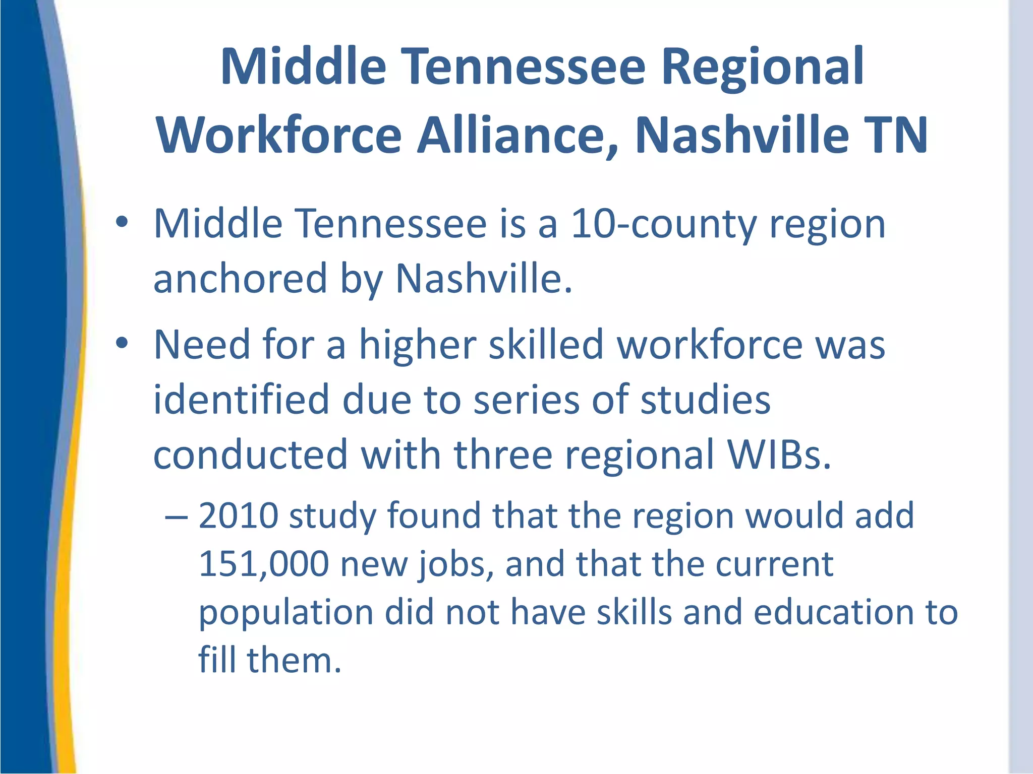 Middle Tennessee Regional
Workforce Alliance, Nashville TN
• Middle Tennessee is a 10-county region
anchored by Nashville.
• Need for a higher skilled workforce was
identified due to series of studies
conducted with three regional WIBs.
– 2010 study found that the region would add
151,000 new jobs, and that the current
population did not have skills and education to
fill them.
 