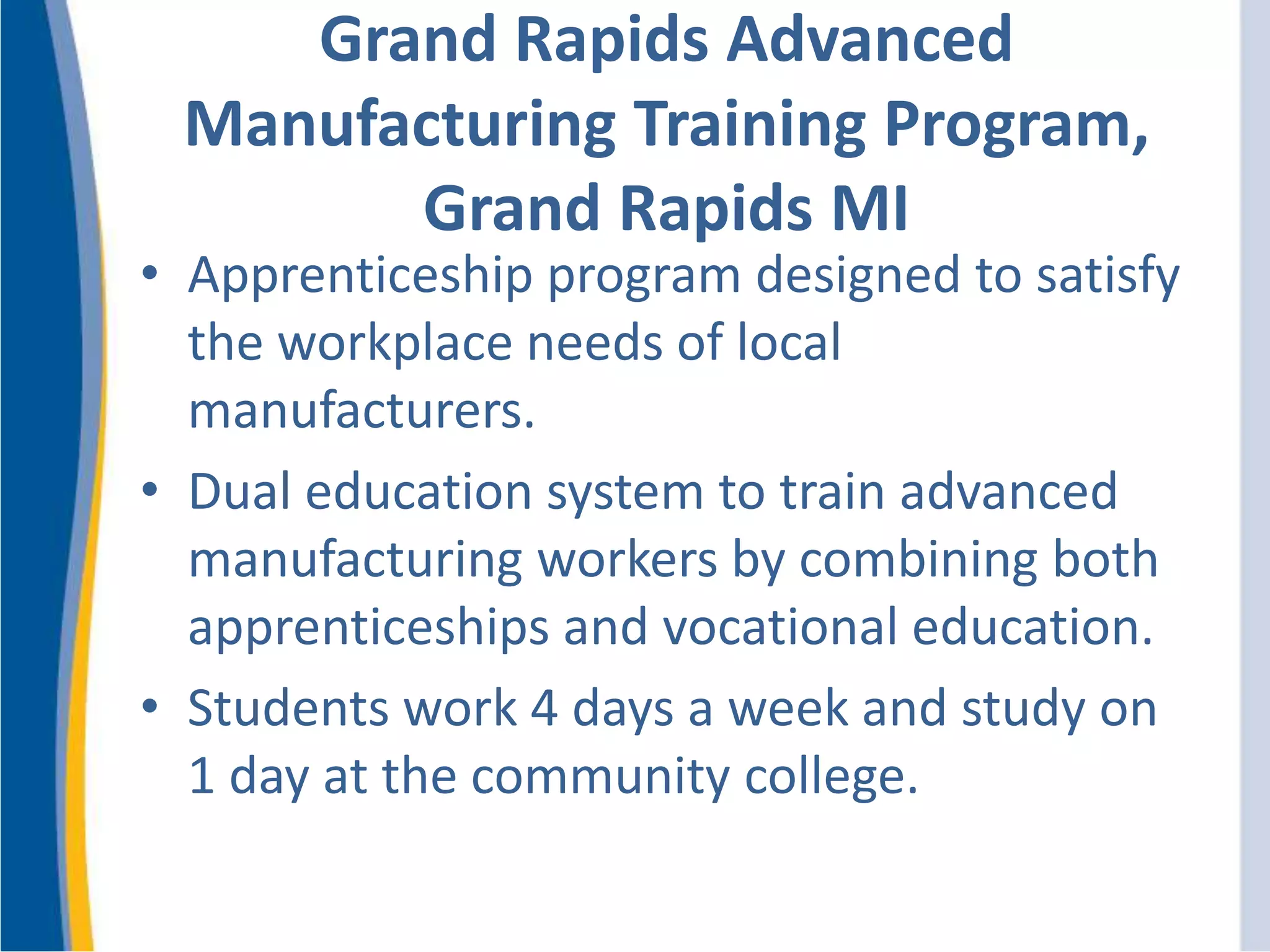 Grand Rapids Advanced
Manufacturing Training Program,
Grand Rapids MI
• Apprenticeship program designed to satisfy
the workplace needs of local
manufacturers.
• Dual education system to train advanced
manufacturing workers by combining both
apprenticeships and vocational education.
• Students work 4 days a week and study on
1 day at the community college.
 