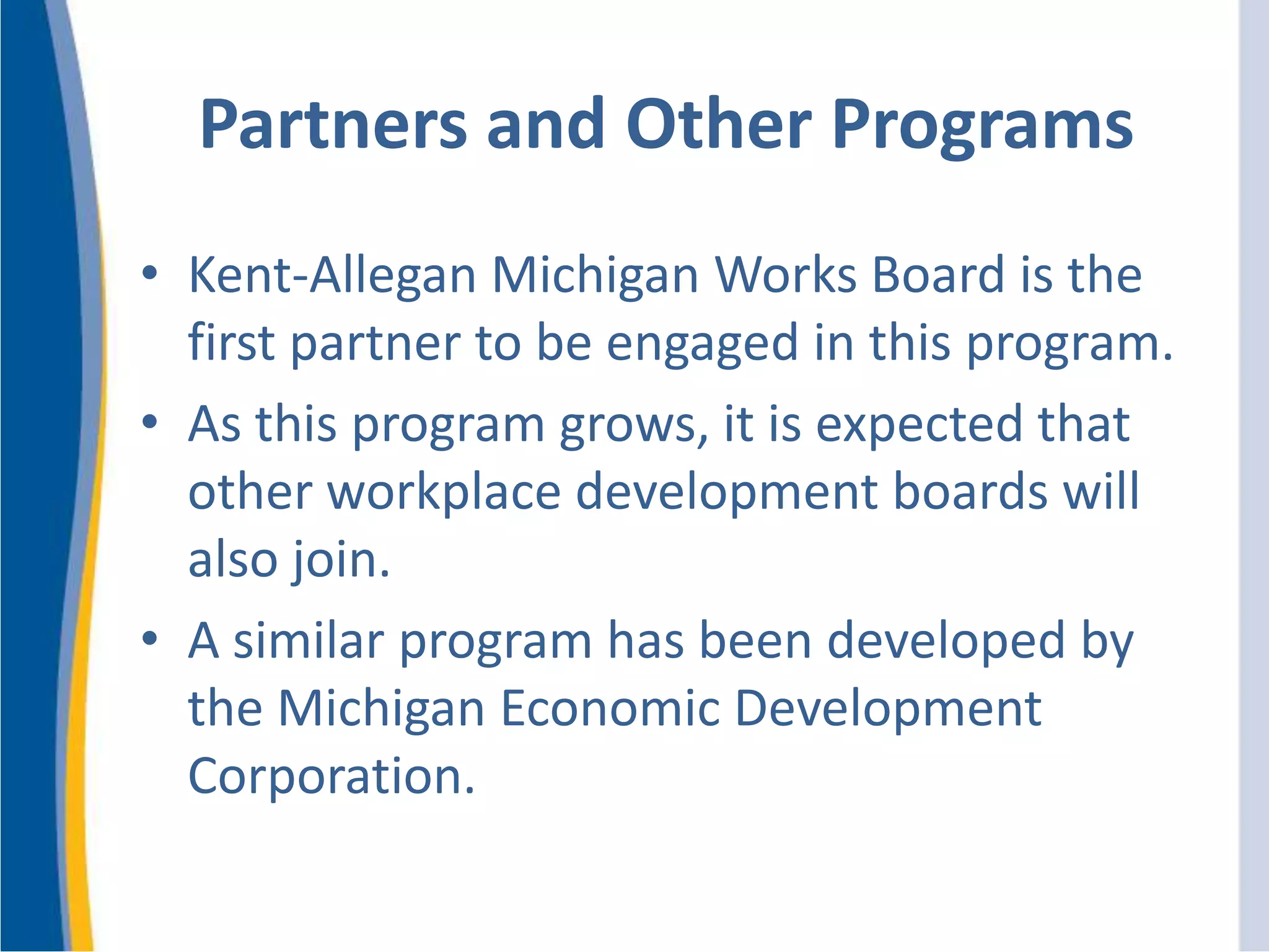Partners and Other Programs
• Kent-Allegan Michigan Works Board is the
first partner to be engaged in this program.
• As this program grows, it is expected that
other workplace development boards will
also join.
• A similar program has been developed by
the Michigan Economic Development
Corporation.
 