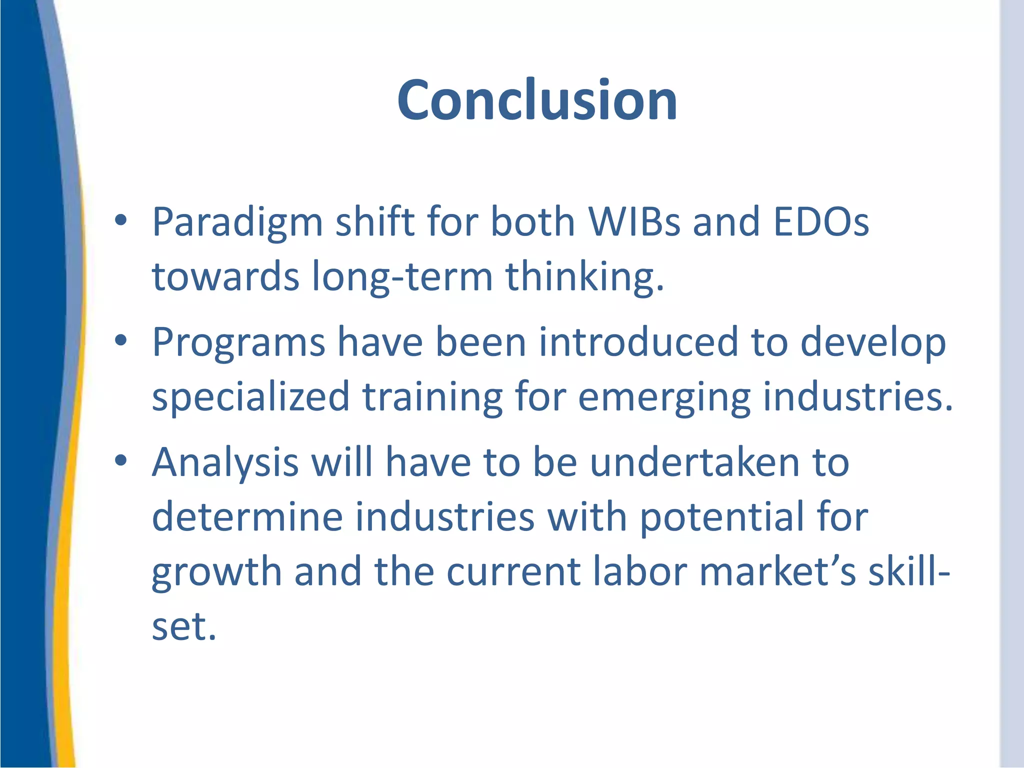 Conclusion
• Paradigm shift for both WIBs and EDOs
towards long-term thinking.
• Programs have been introduced to develop
specialized training for emerging industries.
• Analysis will have to be undertaken to
determine industries with potential for
growth and the current labor market’s skill-
set.
 