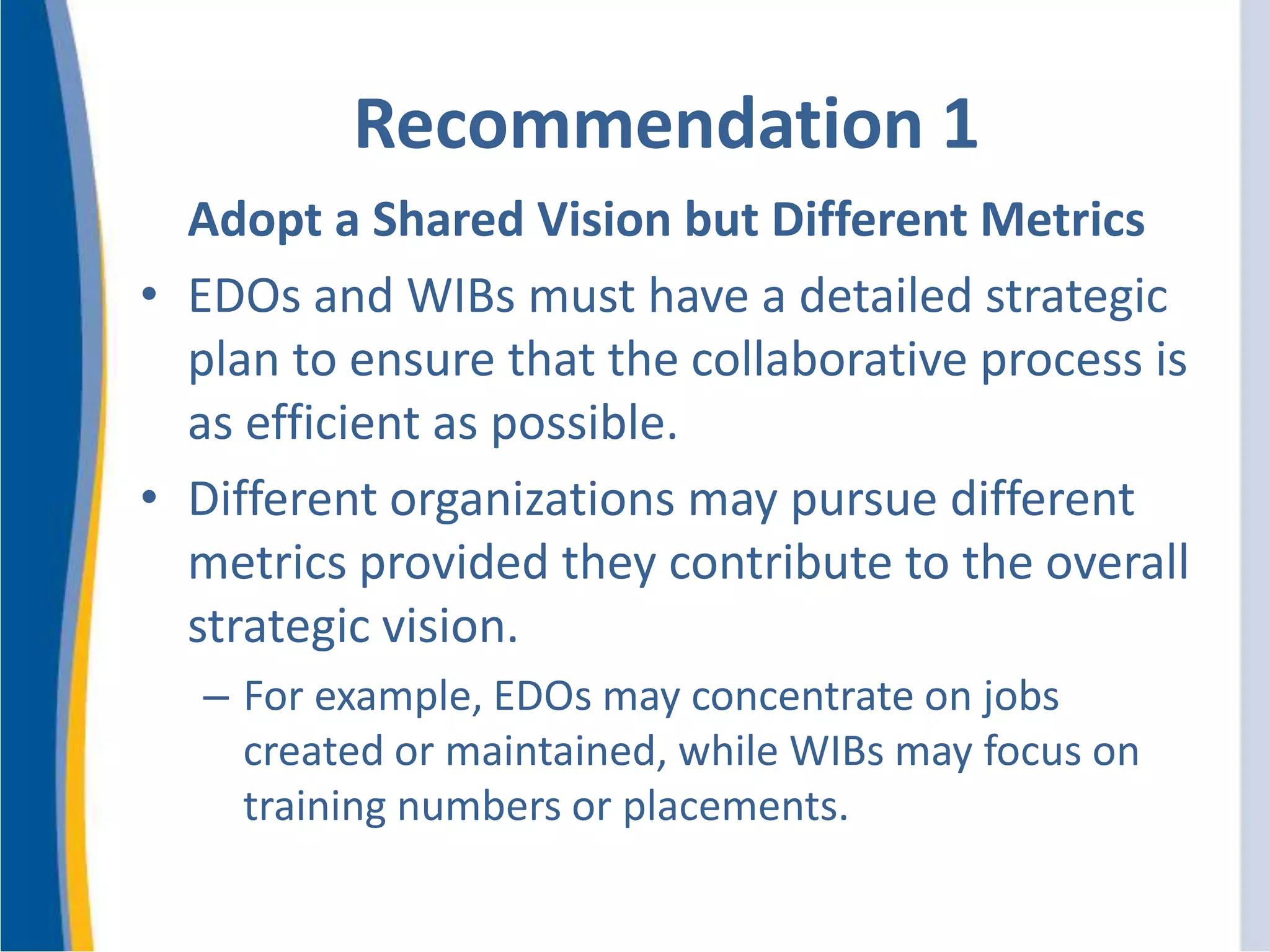 Recommendation 1
Adopt a Shared Vision but Different Metrics
• EDOs and WIBs must have a detailed strategic
plan to ensure that the collaborative process is
as efficient as possible.
• Different organizations may pursue different
metrics provided they contribute to the overall
strategic vision.
– For example, EDOs may concentrate on jobs
created or maintained, while WIBs may focus on
training numbers or placements.
 