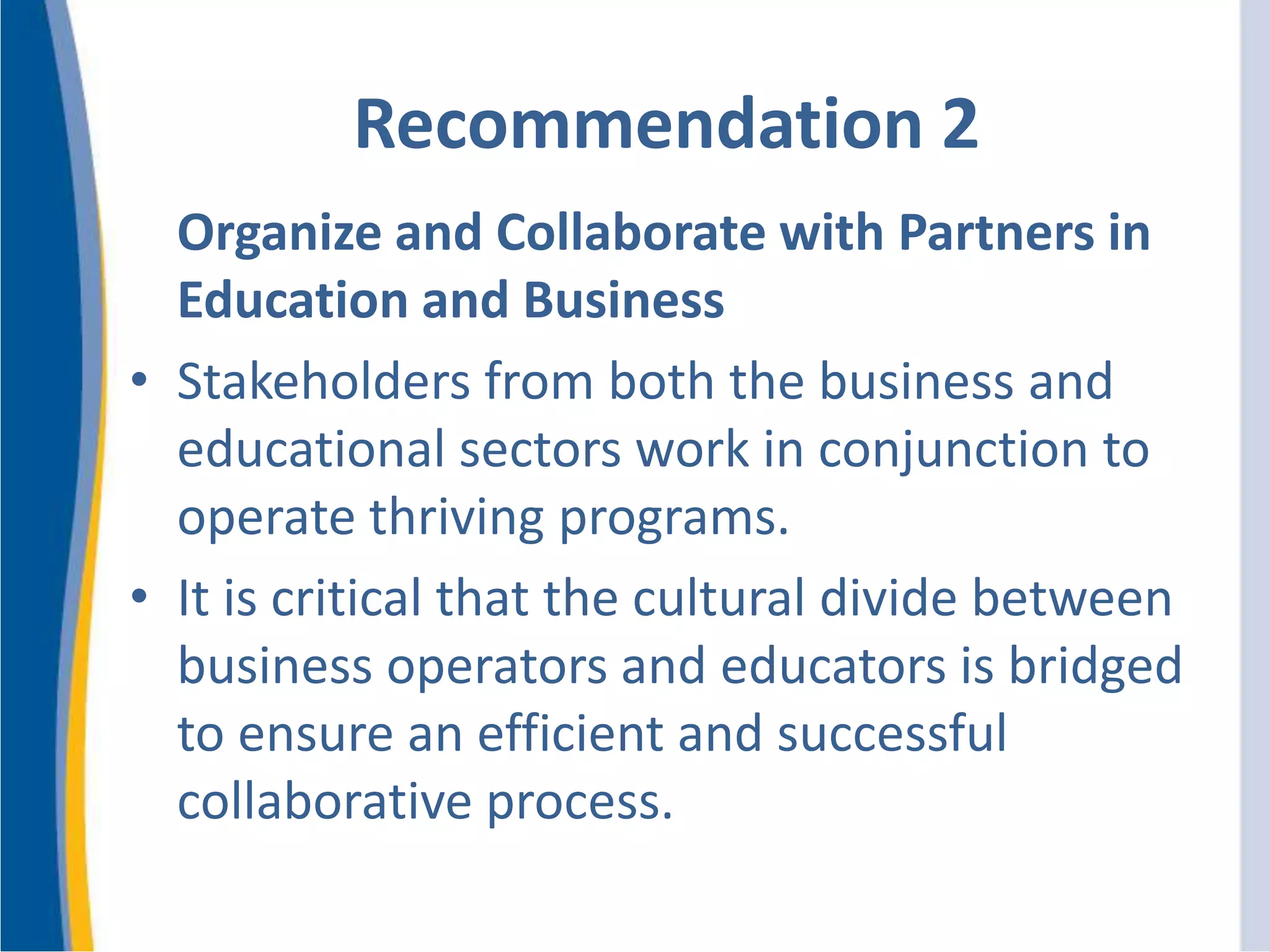 Recommendation 2
Organize and Collaborate with Partners in
Education and Business
• Stakeholders from both the business and
educational sectors work in conjunction to
operate thriving programs.
• It is critical that the cultural divide between
business operators and educators is bridged
to ensure an efficient and successful
collaborative process.
 
