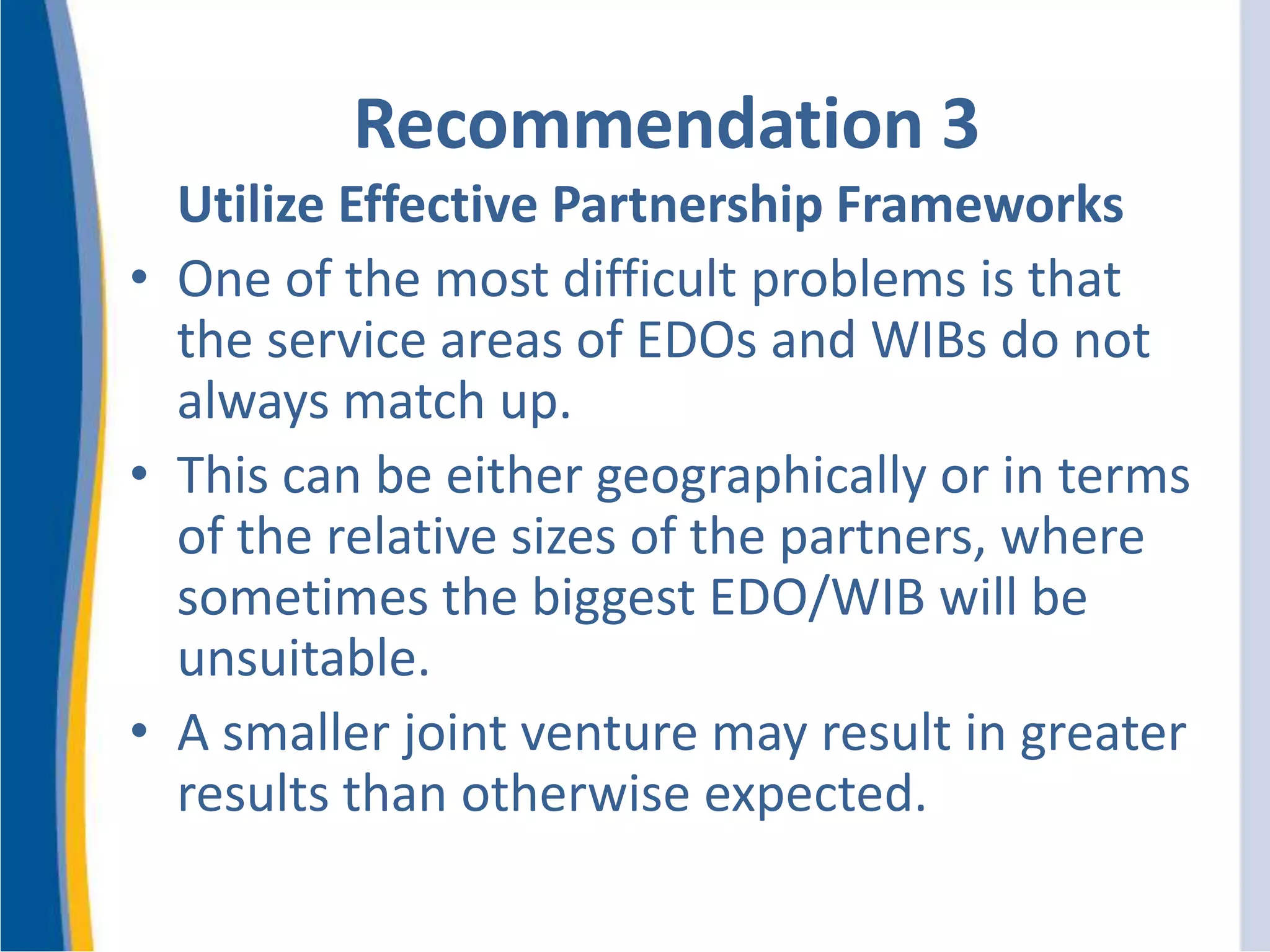 Recommendation 3
Utilize Effective Partnership Frameworks
• One of the most difficult problems is that
the service areas of EDOs and WIBs do not
always match up.
• This can be either geographically or in terms
of the relative sizes of the partners, where
sometimes the biggest EDO/WIB will be
unsuitable.
• A smaller joint venture may result in greater
results than otherwise expected.
 