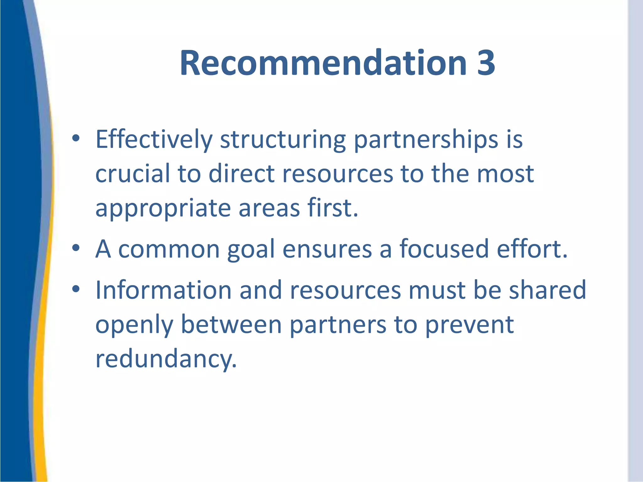 Recommendation 3
• Effectively structuring partnerships is
crucial to direct resources to the most
appropriate areas first.
• A common goal ensures a focused effort.
• Information and resources must be shared
openly between partners to prevent
redundancy.
 